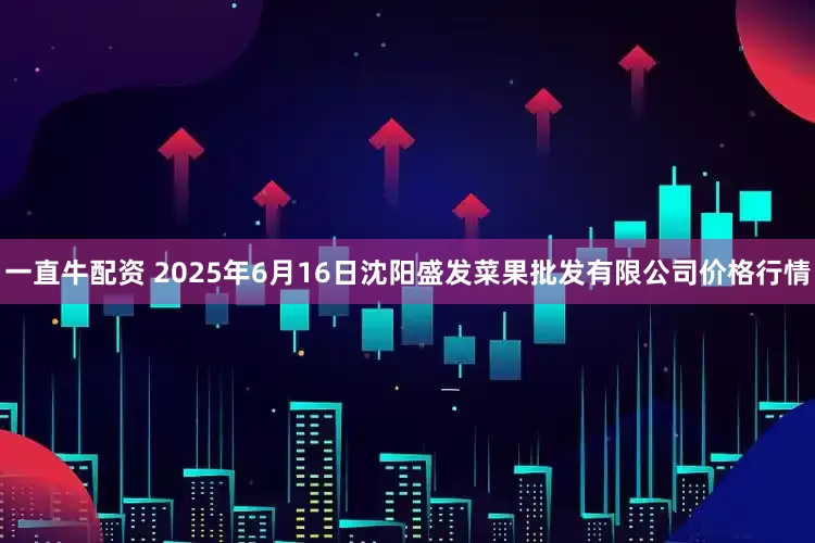 一直牛配资 2025年6月16日沈阳盛发菜果批发有限公司价格行情