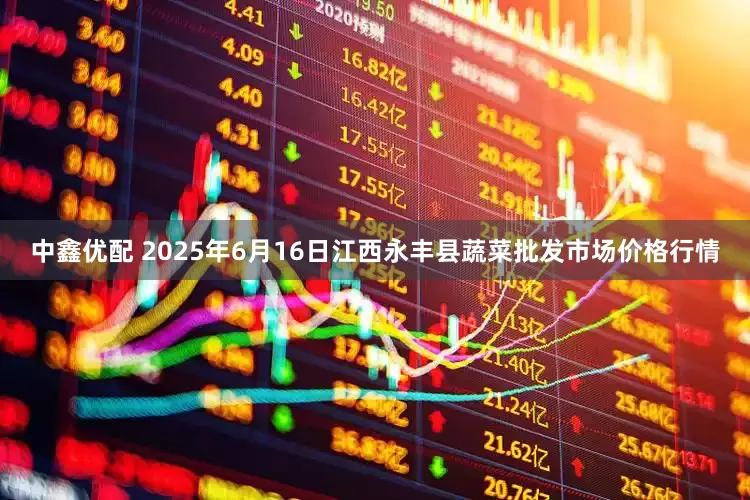 中鑫优配 2025年6月16日江西永丰县蔬菜批发市场价格行情