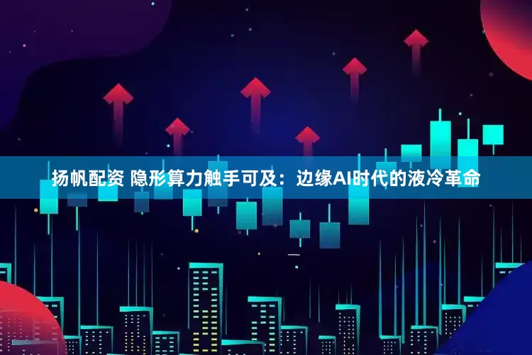 扬帆配资 隐形算力触手可及：边缘AI时代的液冷革命
