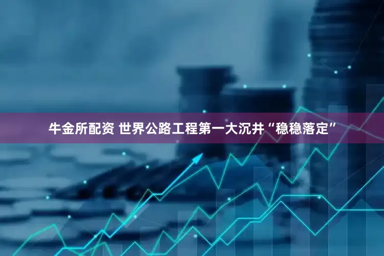 牛金所配资 世界公路工程第一大沉井“稳稳落定”