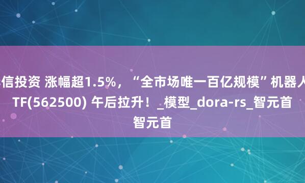 华信投资 涨幅超1.5%，“全市场唯一百亿规模”机器人ETF(562500) 午后拉升！_模型_dora-rs_智元首