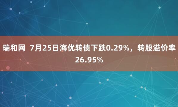 瑞和网  7月25日海优转债下跌0.29%，转股溢价率26.95%