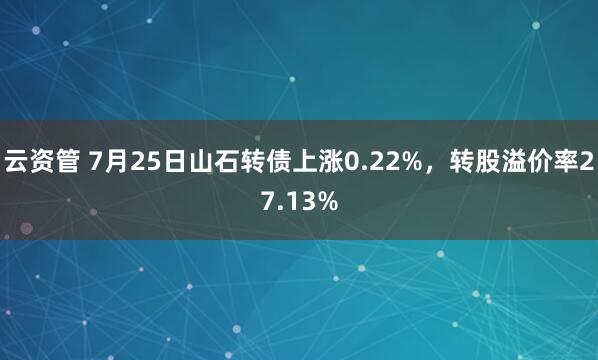 云资管 7月25日山石转债上涨0.22%，转股溢价率27.13%