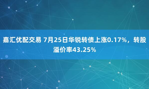 嘉汇优配交易 7月25日华锐转债上涨0.17%，转股溢价率43.25%
