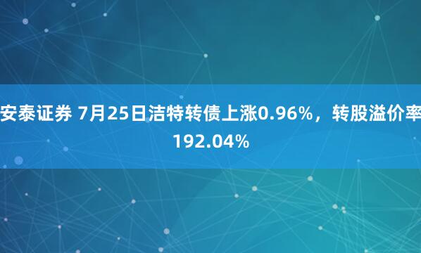 安泰证券 7月25日洁特转债上涨0.96%，转股溢价率192.04%