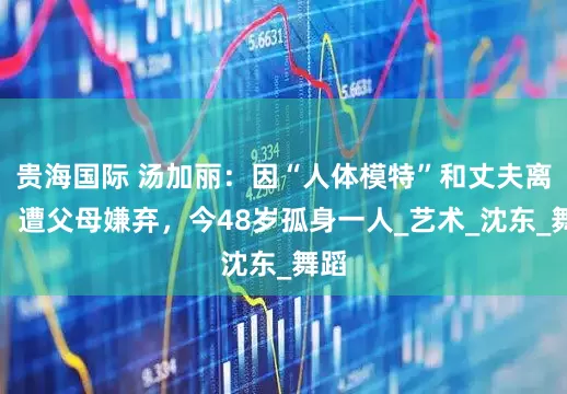 贵海国际 汤加丽：因“人体模特”和丈夫离婚，遭父母嫌弃，今48岁孤身一人_艺术_沈东_舞蹈