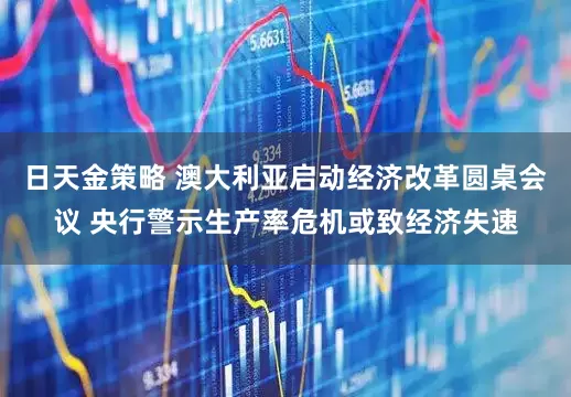 日天金策略 澳大利亚启动经济改革圆桌会议 央行警示生产率危机或致经济失速