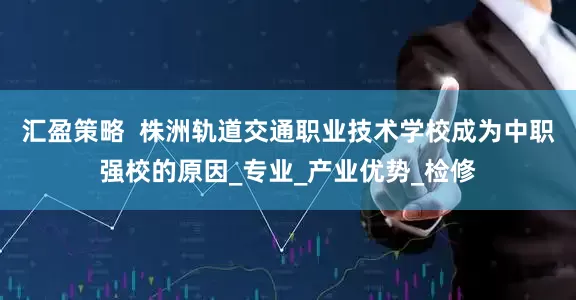 汇盈策略  株洲轨道交通职业技术学校成为中职强校的原因_专业_产业优势_检修