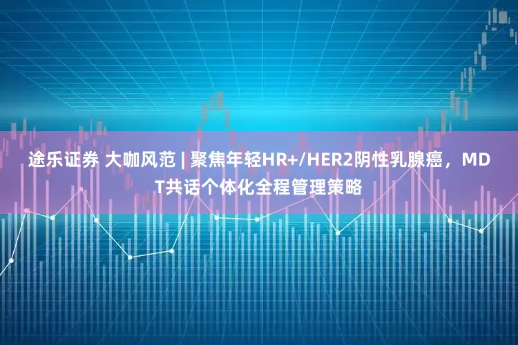 途乐证券 大咖风范 | 聚焦年轻HR+/HER2阴性乳腺癌，MDT共话个体化全程管理策略