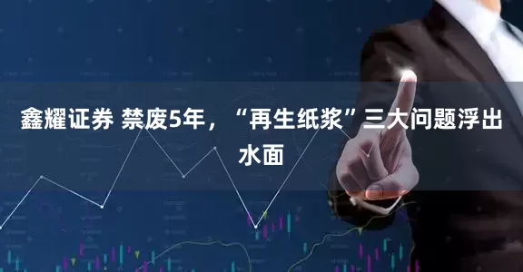 鑫耀证券 禁废5年，“再生纸浆”三大问题浮出水面