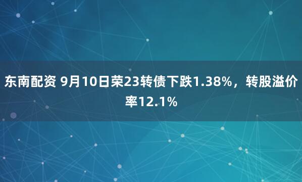 东南配资 9月10日荣23转债下跌1.38%，转股溢价率12.1%