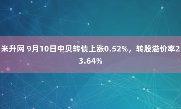 米升网 9月10日中贝转债上涨0.52%，转股溢价率23.64%