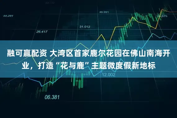 融可赢配资 大湾区首家鹿尔花园在佛山南海开业，打造“花与鹿”主题微度假新地标