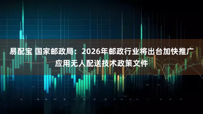 易配宝 国家邮政局：2026年邮政行业将出台加快推广应用无人配送技术政策文件