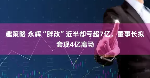 趣策略 永辉“胖改”近半却亏超7亿，董事长拟套现4亿离场