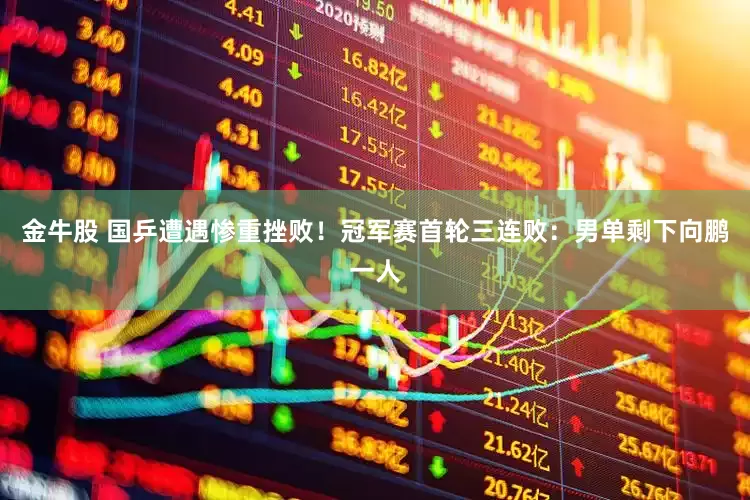 金牛股 国乒遭遇惨重挫败！冠军赛首轮三连败：男单剩下向鹏一人
