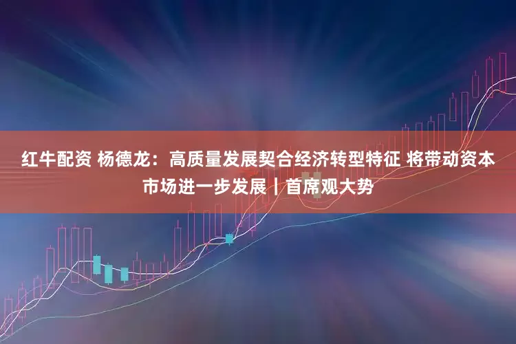红牛配资 杨德龙：高质量发展契合经济转型特征 将带动资本市场进一步发展｜首席观大势