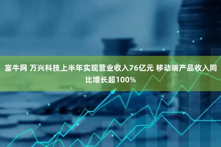 富牛网 万兴科技上半年实现营业收入76亿元 移动端产品收入同比增长超100%